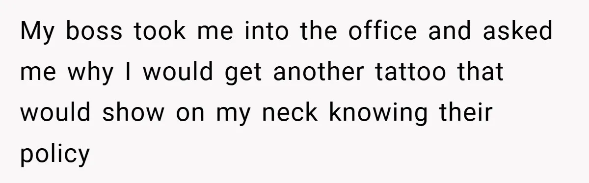 My boss took me into the office and asked me why I would get another tattoo that would show on my neck knowing their policy