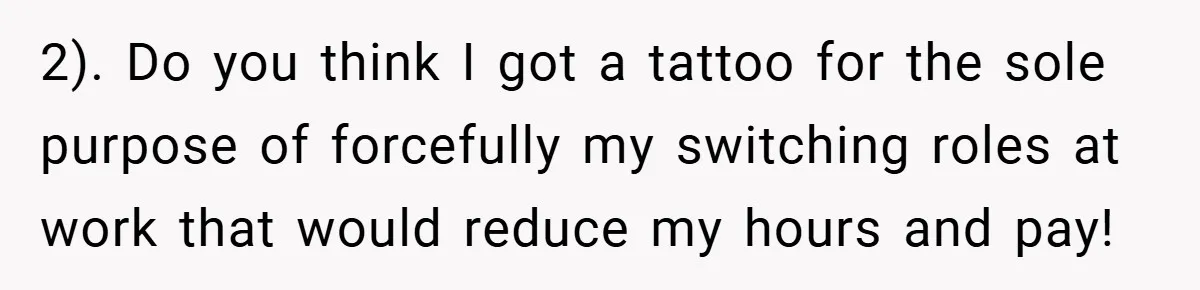 2). Do you think I got a tattoo for the sole purpose of forcefully my switching roles at work that would reduce my hours and pay!