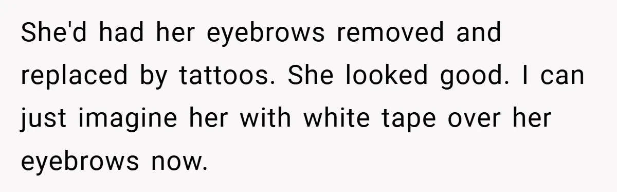 She'd had her eyebrows removed and replaced by tattoos. She looked good. I can just imagine her with white tape over her eyebrows now.