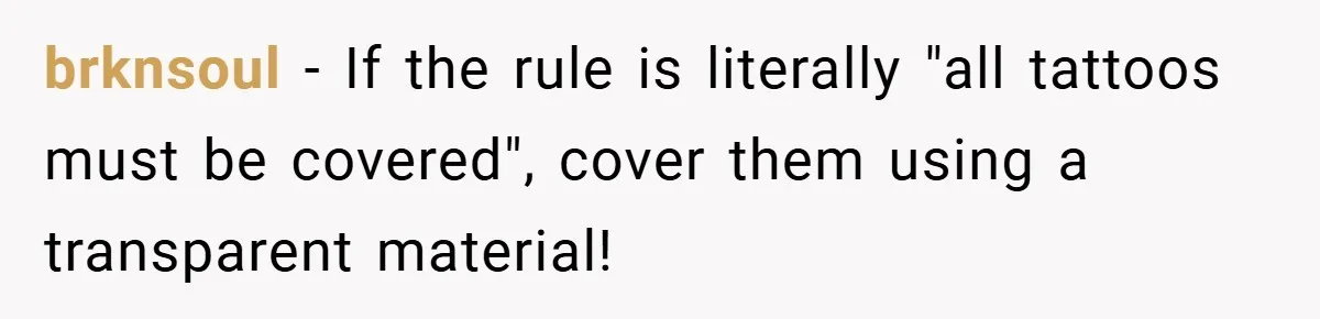 brknsoul − If the rule is literally "all tattoos must be covered", cover them using a transparent material!