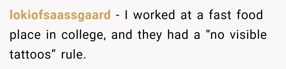 lokiofsaassgaard − I worked at a fast food place in college, and they had a “no visible tattoos” rule.