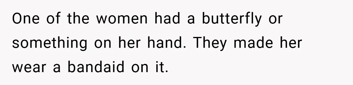 One of the women had a butterfly or something on her hand. They made her wear a bandaid on it.