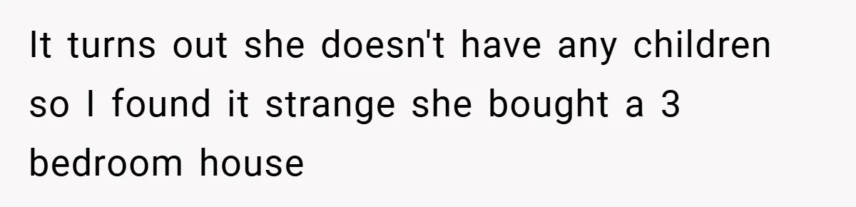 It turns out she doesn't have any children so I found it strange she bought a 3 bedroom house