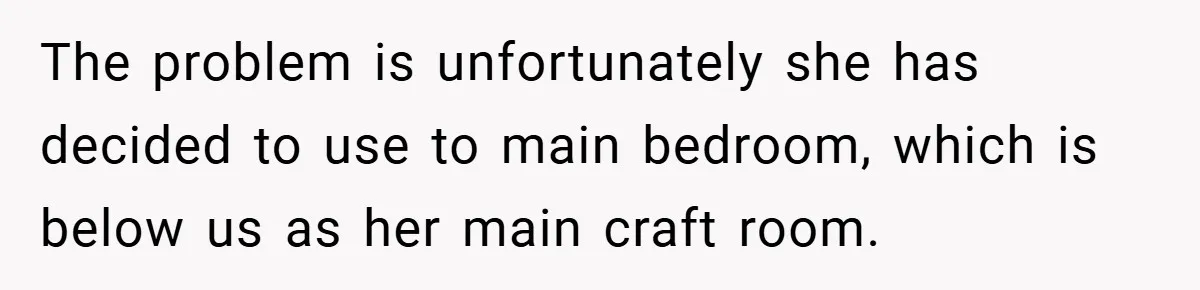 The problem is unfortunately she has decided to use to main bedroom, which is below us as her main craft room.