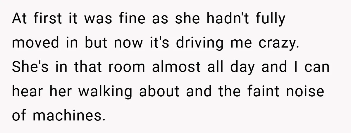 At first it was fine as she hadn't fully moved in but now it's driving me crazy. She's in that room almost all day and I can hear her walking...