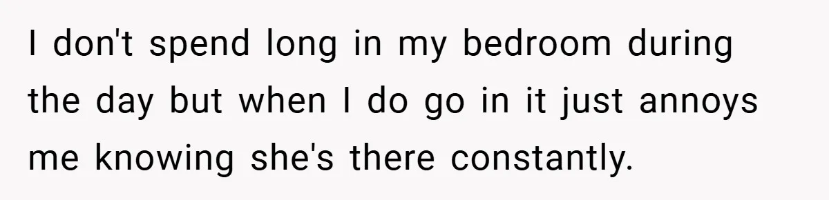 I don't spend long in my bedroom during the day but when I do go in it just annoys me knowing she's there constantly.