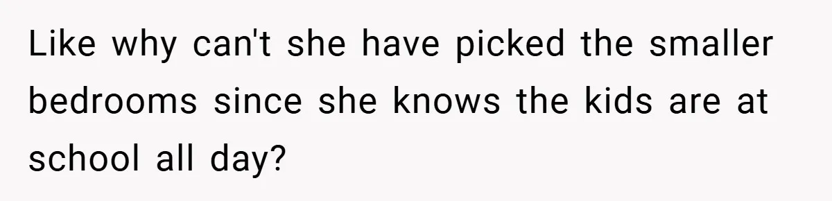 Like why can't she have picked the smaller bedrooms since she knows the kids are at school all day?