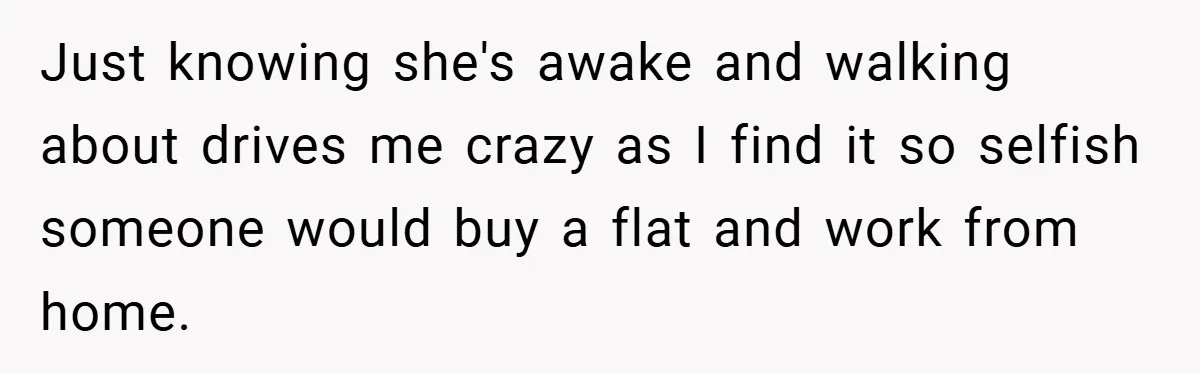 Just knowing she's awake and walking about drives me crazy as I find it so selfish someone would buy a flat and work from home.