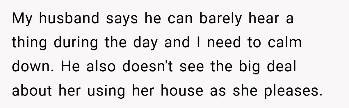 My husband says he can barely hear a thing during the day and I need to calm down. He also doesn't see the big deal about her using her house...
