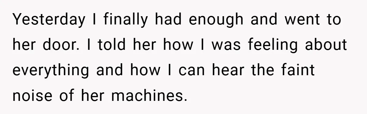 Yesterday I finally had enough and went to her door. I told her how I was feeling about everything and how I can hear the faint noise of her machines.