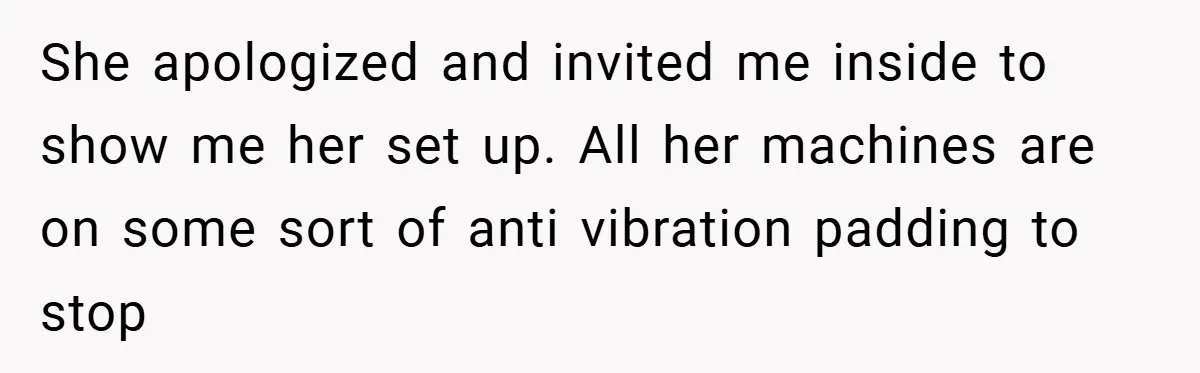 She apologized and invited me inside to show me her set up. All her machines are on some sort of anti vibration padding to stop