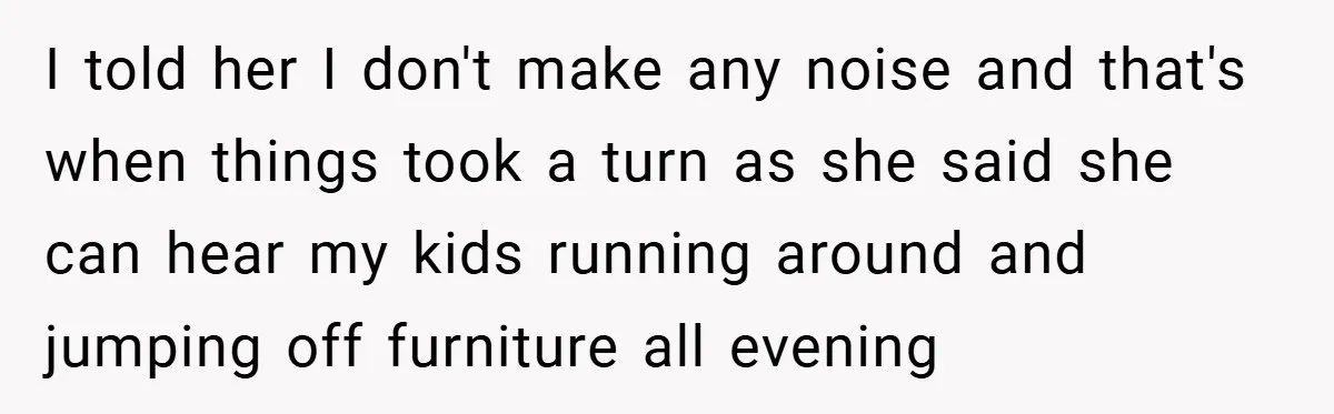 I told her I don't make any noise and that's when things took a turn as she said she can hear my kids running around and jumping off furniture all...