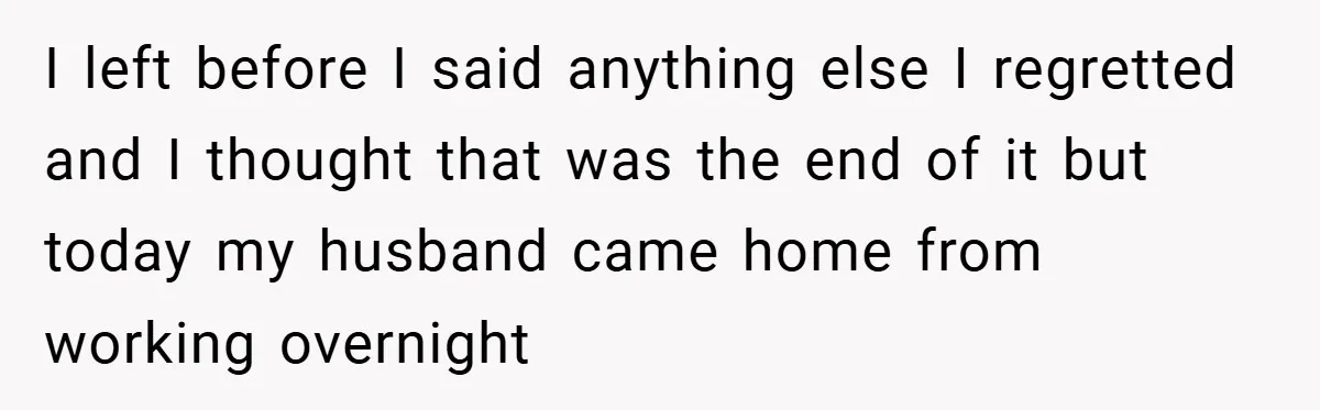 I left before I said anything else I regretted and I thought that was the end of it but today my husband came home from working overnight