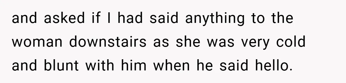 and asked if I had said anything to the woman downstairs as she was very cold and blunt with him when he said hello.