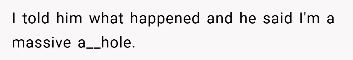 I told him what happened and he said I'm a massive a__hole.