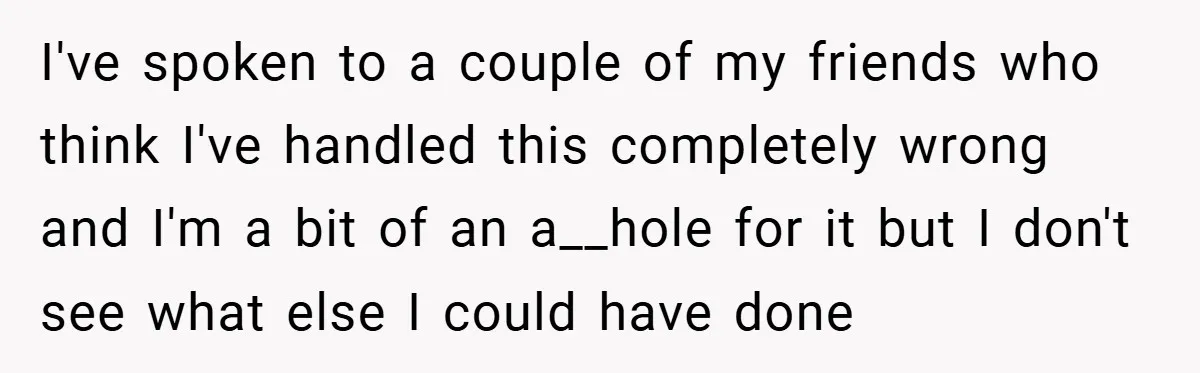 I've spoken to a couple of my friends who think I've handled this completely wrong and I'm a bit of an a__hole for it but I don't see what else...