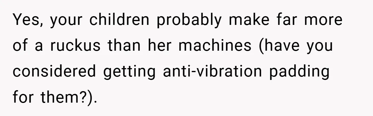 Yes, your children probably make far more of a ruckus than her machines (have you considered getting anti-vibration padding for them?).