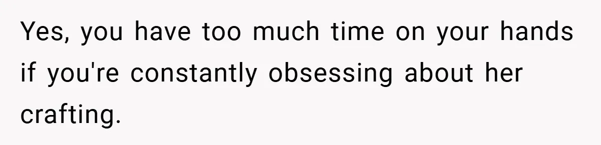 Yes, you have too much time on your hands if you're constantly obsessing about her crafting.