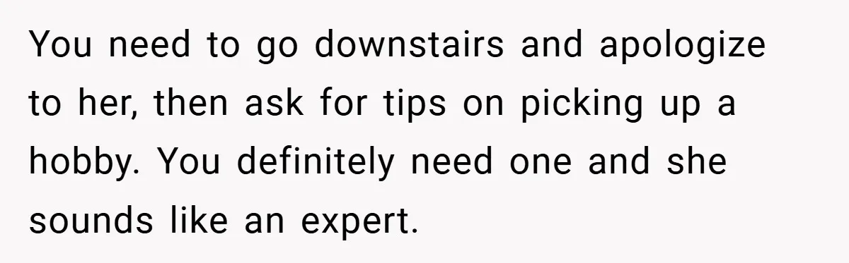 You need to go downstairs and apologize to her, then ask for tips on picking up a hobby. You definitely need one and she sounds like an expert.