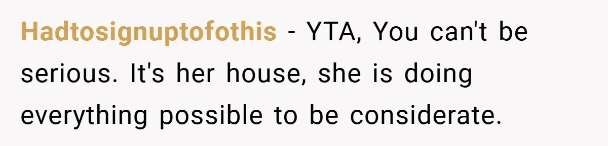 Hadtosignuptofothis − YTA, You can't be serious. It's her house, she is doing everything possible to be considerate.