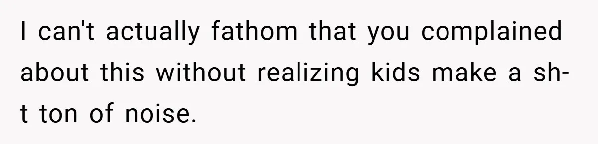I can't actually fathom that you complained about this without realizing kids make a sh-t ton of noise.