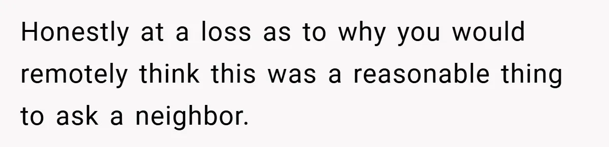 Honestly at a loss as to why you would remotely think this was a reasonable thing to ask a neighbor.