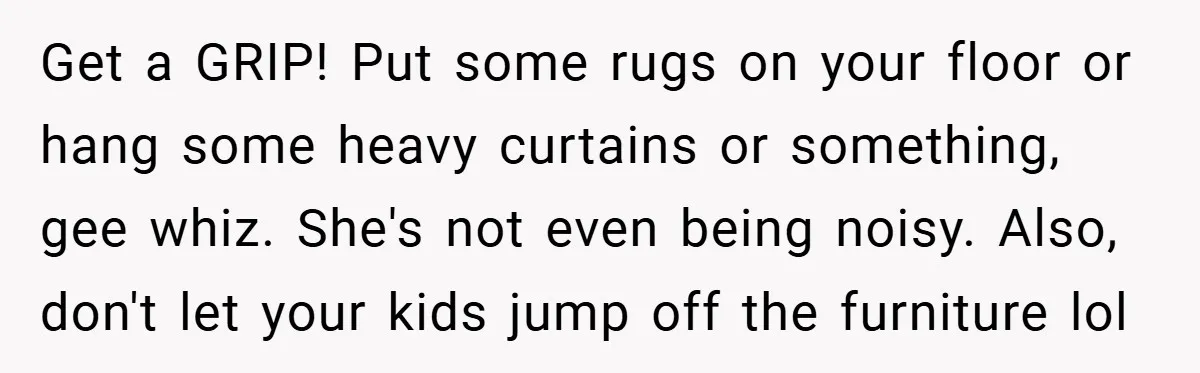 Get a GRIP! Put some rugs on your floor or hang some heavy curtains or something, gee whiz. She's not even being noisy. Also, don't let your kids jump off...
