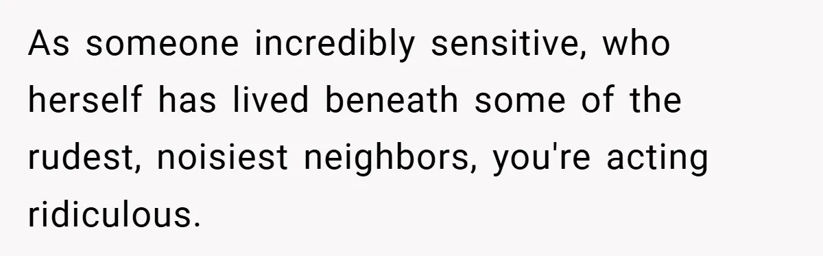As someone incredibly sensitive, who herself has lived beneath some of the rudest, noisiest neighbors, you're acting ridiculous.
