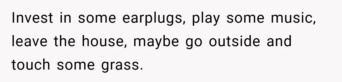 Invest in some earplugs, play some music, leave the house, maybe go outside and touch some grass.