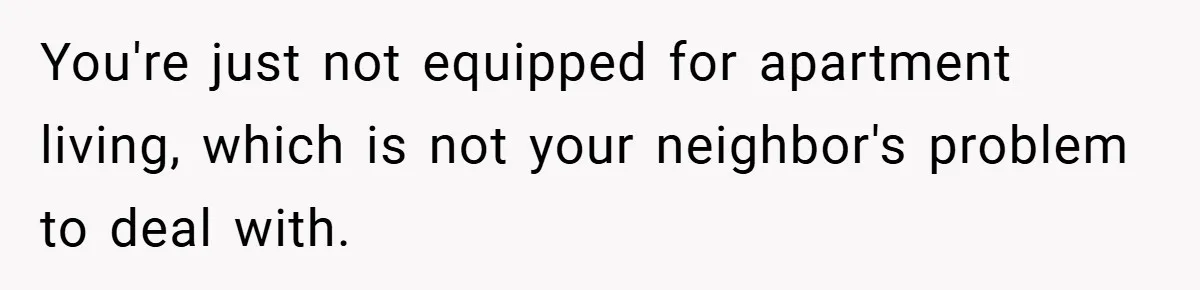 You're just not equipped for apartment living, which is not your neighbor's problem to deal with.