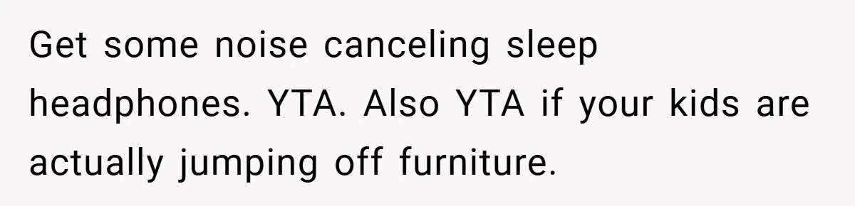 Get some noise canceling sleep headphones. YTA. Also YTA if your kids are actually jumping off furniture.
