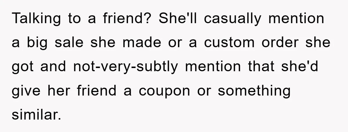 Talking to a friend? She'll casually mention a big sale she made or a custom order she got and not-very-subtly mention that she'd give her friend a coupon or something...