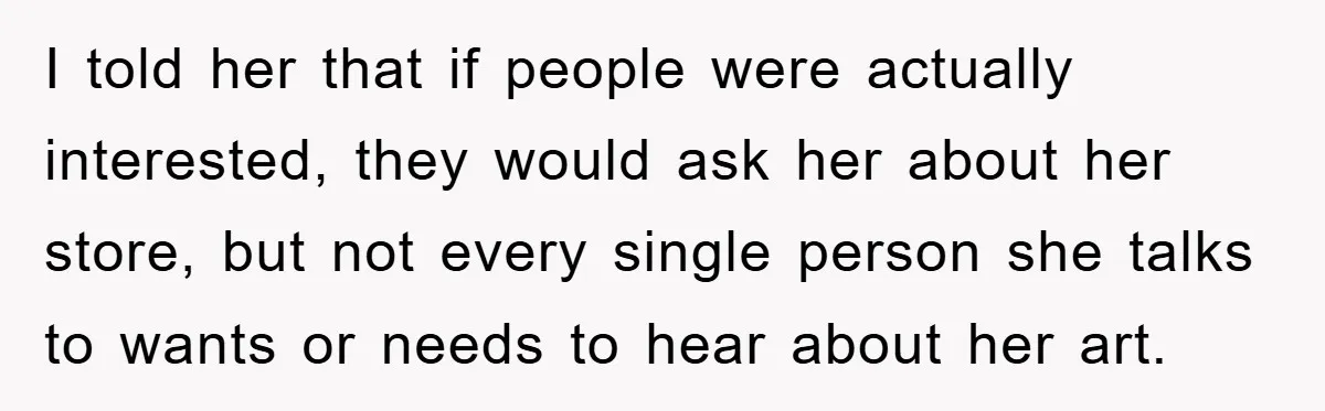 I told her that if people were actually interested, they would ask her about her store, but not every single person she talks to wants or needs to hear about...