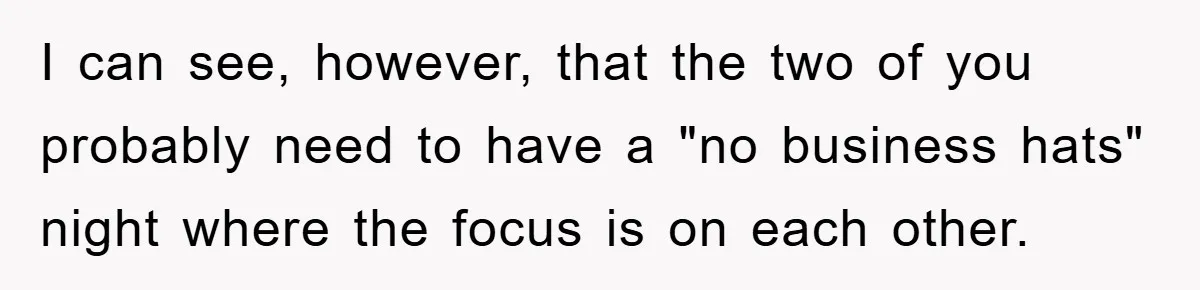 I can see, however, that the two of you probably need to have a "no business hats" night where the focus is on each other.