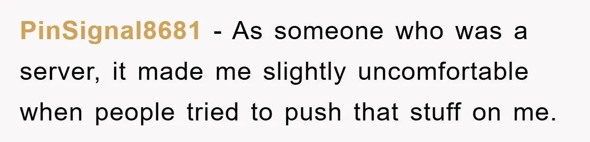 PinSignal8681 − As someone who was a server, it made me slightly uncomfortable when people tried to push that stuff on me.