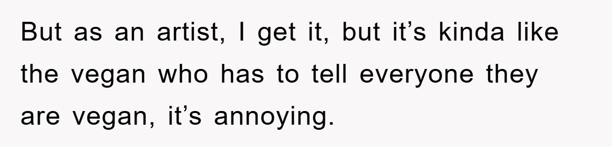 But as an artist, I get it, but it’s kinda like the vegan who has to tell everyone they are vegan, it’s annoying.