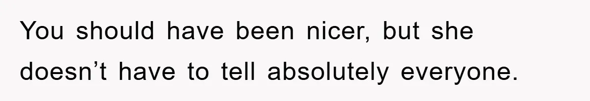 You should have been nicer, but she doesn’t have to tell absolutely everyone.