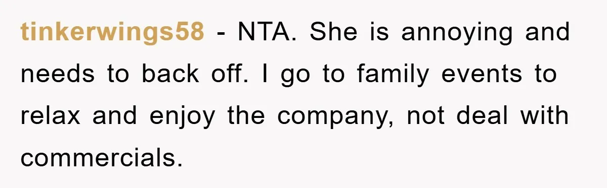 tinkerwings58 − NTA. She is annoying and needs to back off. I go to family events to relax and enjoy the company, not deal with commercials.