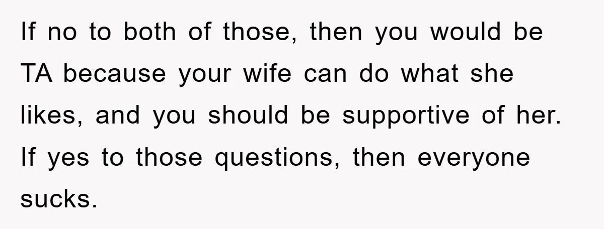 If no to both of those, then you would be TA because your wife can do what she likes, and you should be supportive of her. If yes to those...