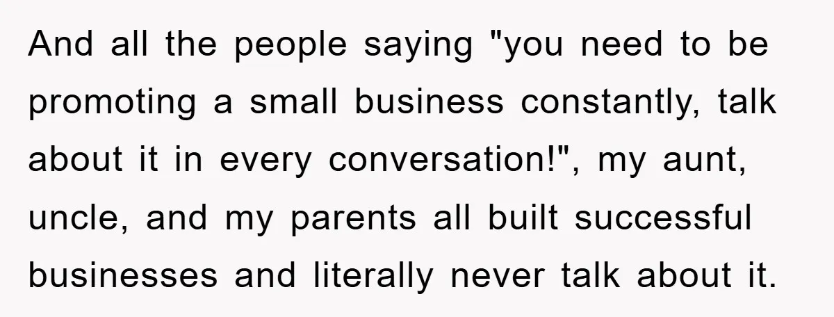 And all the people saying "you need to be promoting a small business constantly, talk about it in every conversation!", my aunt, uncle, and my parents all built successful businesses...
