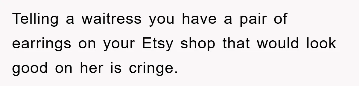 Telling a waitress you have a pair of earrings on your Etsy shop that would look good on her is cringe.
