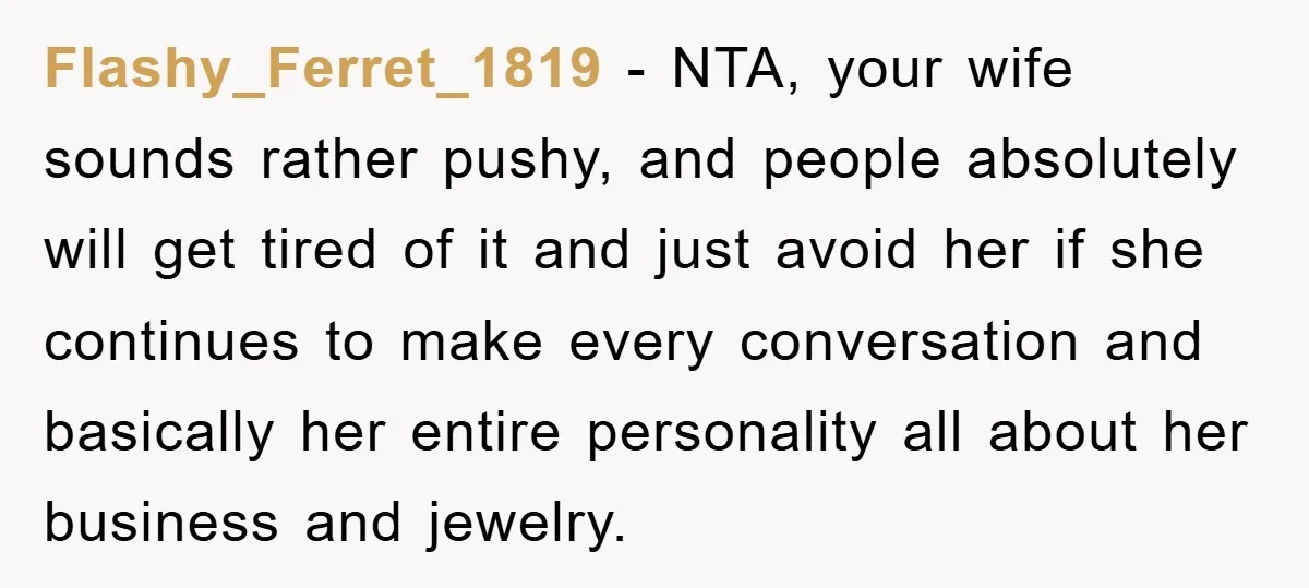 Flashy_Ferret_1819 − NTA, your wife sounds rather pushy, and people absolutely will get tired of it and just avoid her if she continues to make every conversation and basically her...