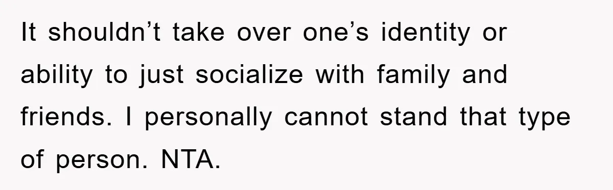 It shouldn’t take over one’s identity or ability to just socialize with family and friends. I personally cannot stand that type of person. NTA.