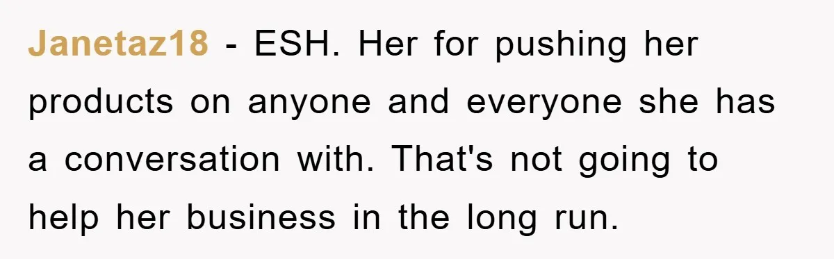 Janetaz18 − ESH. Her for pushing her products on anyone and everyone she has a conversation with. That's not going to help her business in the long run.