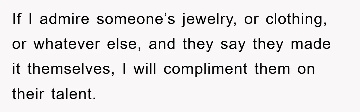 If I admire someone’s jewelry, or clothing, or whatever else, and they say they made it themselves, I will compliment them on their talent.
