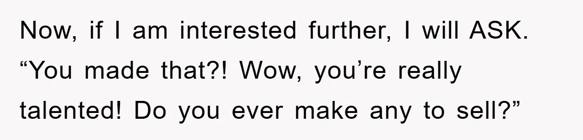 Now, if I am interested further, I will ASK. “You made that?! Wow, you’re really talented! Do you ever make any to sell?”