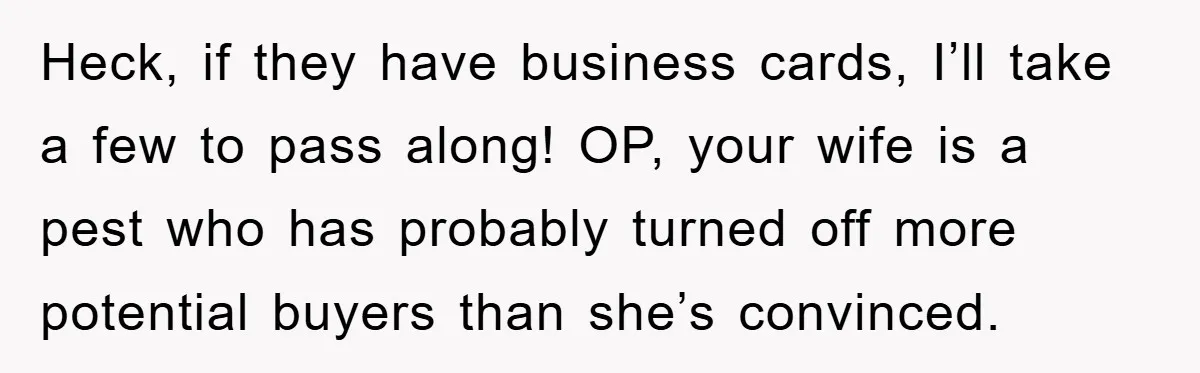 Heck, if they have business cards, I’ll take a few to pass along! OP, your wife is a pest who has probably turned off more potential buyers than she’s convinced.