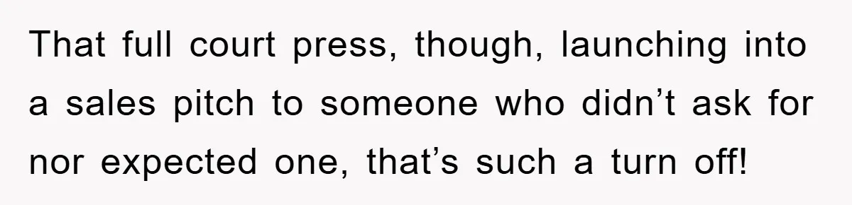 That full court press, though, launching into a sales pitch to someone who didn’t ask for nor expected one, that’s such a turn off!