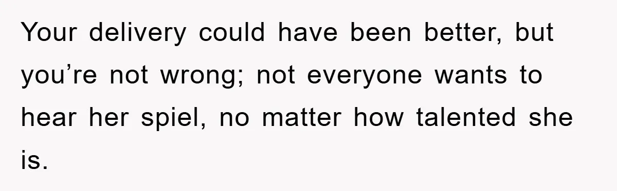 Your delivery could have been better, but you’re not wrong; not everyone wants to hear her spiel, no matter how talented she is.