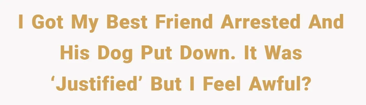 I got my best friend arrested and his dog put down. It was ‘justified’ but I feel awful?